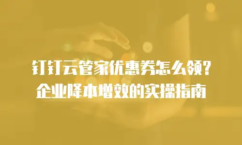 钉钉云管家优惠券怎么领？企业降本增效的实操指南