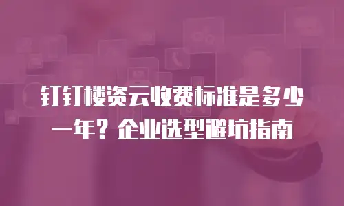 钉钉楼资云收费标准是多少一年？企业选型避坑指南