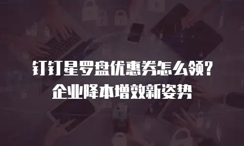 钉钉星罗盘优惠券怎么领？企业降本增效新姿势