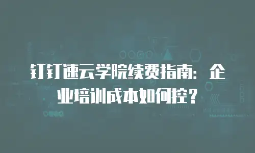 钉钉速云学院续费指南：企业培训成本如何控？