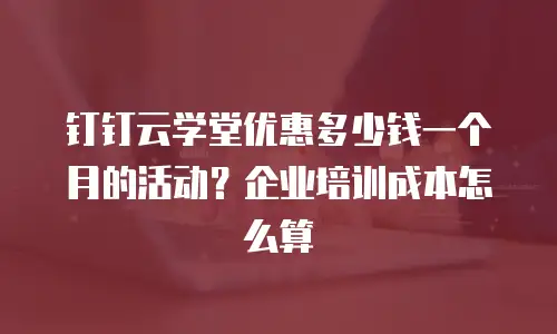 钉钉云学堂优惠多少钱一个月的活动？企业培训成本怎么算