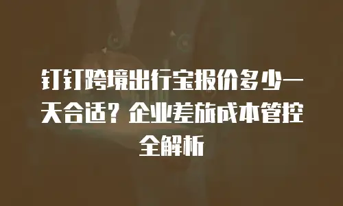 钉钉跨境出行宝报价多少一天合适？企业差旅成本管控全解析
