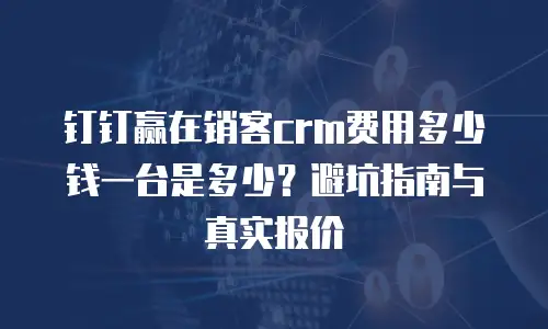 钉钉赢在销客crm费用多少钱一台是多少？避坑指南与真实报价
