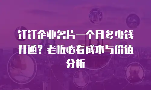 钉钉企业名片一个月多少钱开通？老板必看成本与价值分析