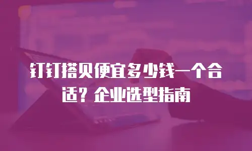 钉钉搭贝便宜多少钱一个合适？企业选型指南