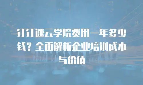 钉钉速云学院费用一年多少钱？全面解析企业培训成本与价值