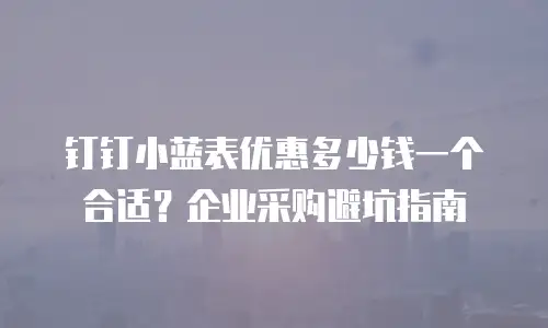 钉钉小蓝表优惠多少钱一个合适？企业采购避坑指南