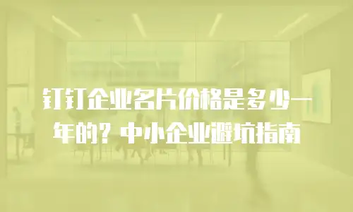 钉钉企业名片价格是多少一年的？中小企业避坑指南