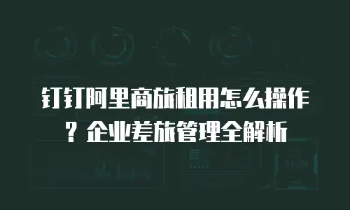 钉钉阿里商旅租用怎么操作？企业差旅管理全解析