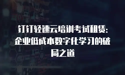 钉钉轻速云培训考试租赁：企业低成本数字化学习的破局之道