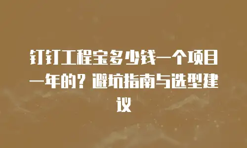 钉钉工程宝多少钱一个项目一年的？避坑指南与选型建议