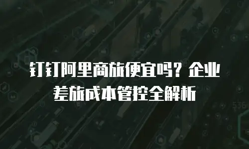 钉钉阿里商旅便宜吗？企业差旅成本管控全解析