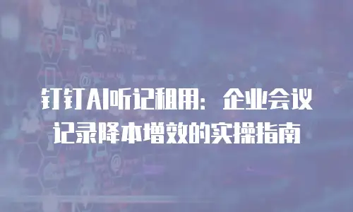 钉钉AI听记租用：企业会议记录降本增效的实操指南