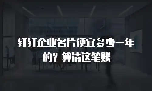 钉钉企业名片便宜多少一年的？算清这笔账