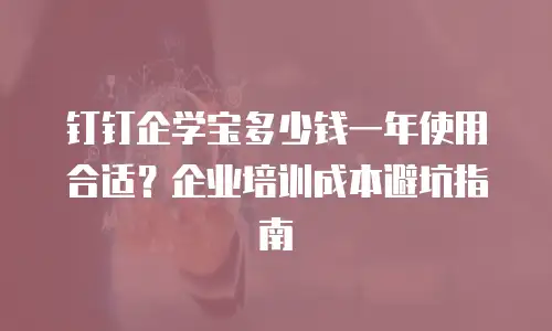 钉钉企学宝多少钱一年使用合适？企业培训成本避坑指南