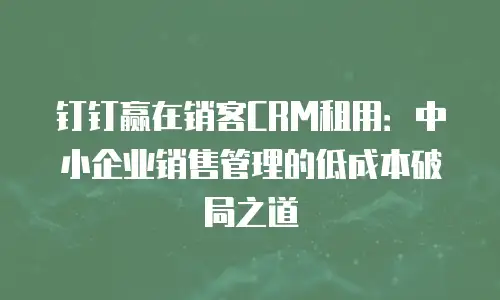 钉钉赢在销客CRM租用：中小企业销售管理的低成本破局之道