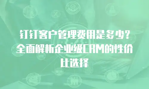 钉钉客户管理费用是多少？全面解析企业级CRM的性价比选择