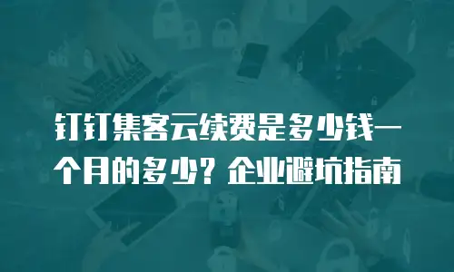 钉钉集客云续费是多少钱一个月的多少？企业避坑指南