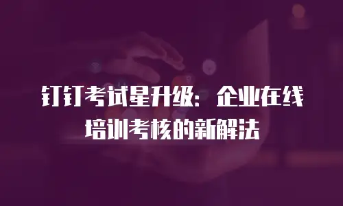 钉钉考试星升级：企业在线培训考核的新解法