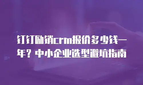 钉钉励销crm报价多少钱一年？中小企业选型避坑指南