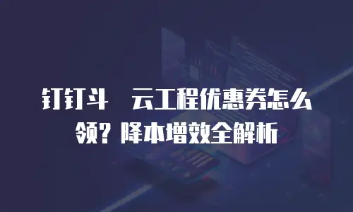钉钉斗栱云工程优惠券怎么领？降本增效全解析