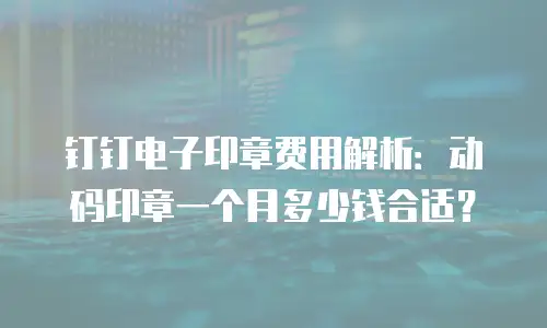 钉钉电子印章费用解析：动码印章一个月多少钱合适？