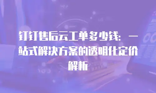 钉钉售后云工单多少钱：一站式解决方案的透明化定价解析