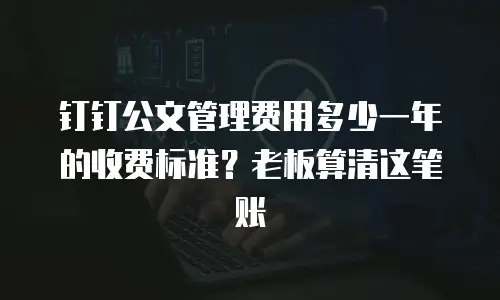 钉钉公文管理费用多少一年的收费标准？老板算清这笔账