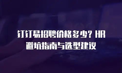 钉钉易招聘价格多少？HR 避坑指南与选型建议