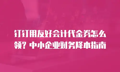 钉钉用友好会计代金券怎么领？中小企业财务降本指南