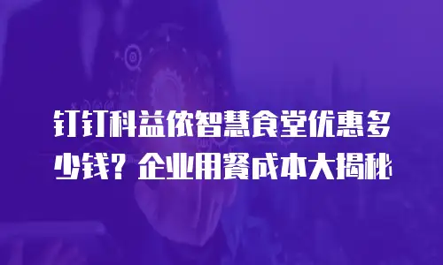 钉钉科益侬智慧食堂优惠多少钱？企业用餐成本大揭秘