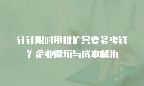 钉钉限时审批扩容要多少钱？企业避坑与成本解析