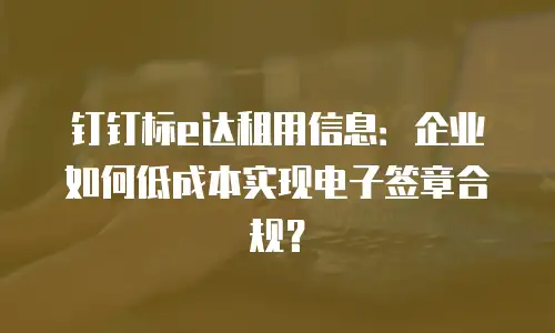 钉钉标e达租用信息：企业如何低成本实现电子签章合规？
