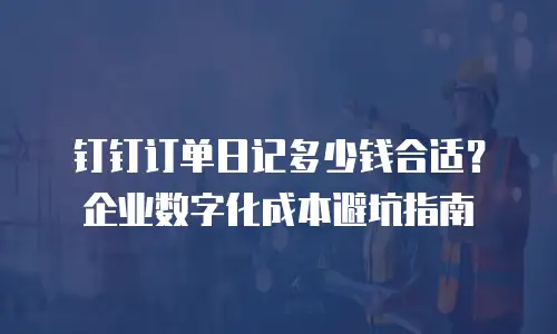 钉钉订单日记多少钱合适？企业数字化成本避坑指南