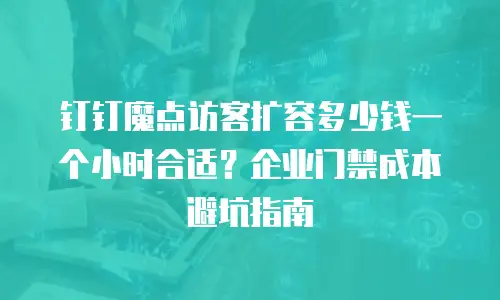 钉钉魔点访客扩容多少钱一个小时合适？企业门禁成本避坑指南