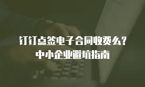 钉钉点签电子合同收费么？中小企业避坑指南