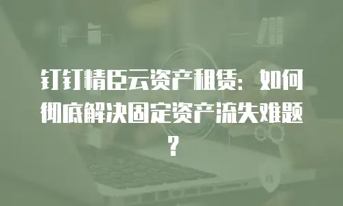 钉钉精臣云资产租赁：如何彻底解决固定资产流失难题？