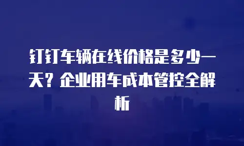 钉钉车辆在线价格是多少一天？企业用车成本管控全解析