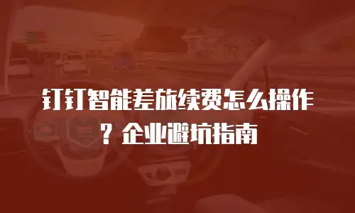 钉钉智能差旅续费怎么操作？企业避坑指南