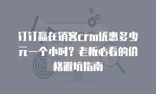 钉钉赢在销客crm优惠多少元一个小时？老板必看的价格避坑指南