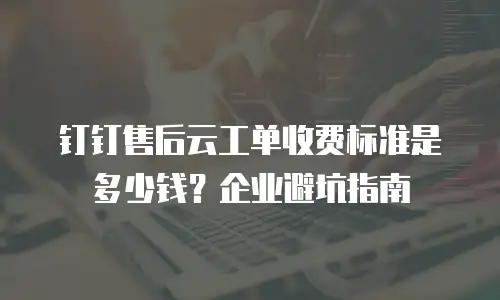 钉钉售后云工单收费标准是多少钱？企业避坑指南