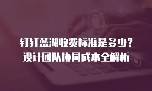 钉钉蓝湖收费标准是多少？设计团队协同成本全解析