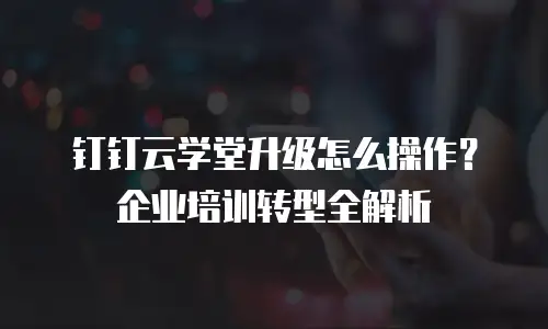 钉钉云学堂升级怎么操作？企业培训转型全解析