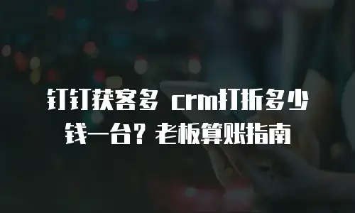 钉钉获客多 crm打折多少钱一台？老板算账指南