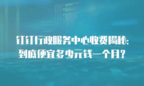 钉钉行政服务中心收费揭秘：到底便宜多少元钱一个月？