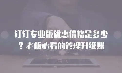 钉钉专业版优惠价格是多少？老板必看的管理升级账