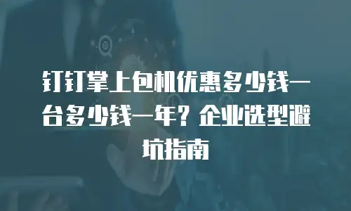 钉钉掌上包机优惠多少钱一台多少钱一年？企业选型避坑指南