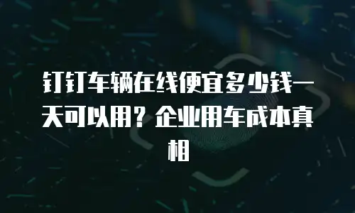 钉钉车辆在线便宜多少钱一天可以用？企业用车成本真相