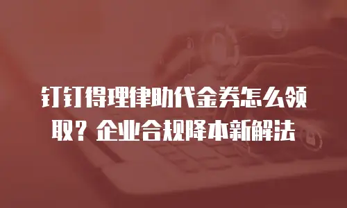 钉钉得理律助代金券怎么领取？企业合规降本新解法
