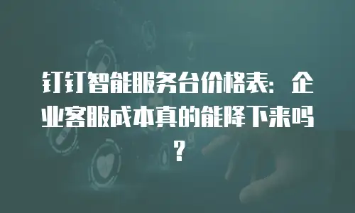 钉钉智能服务台价格表：企业客服成本真的能降下来吗？